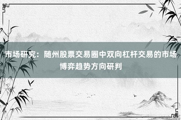 市场研究：随州股票交易圈中双向杠杆交易的市场博弈趋势方向研判