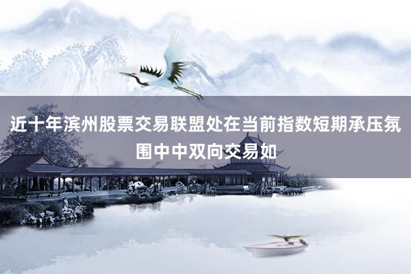 近十年滨州股票交易联盟处在当前指数短期承压氛围中中双向交易如