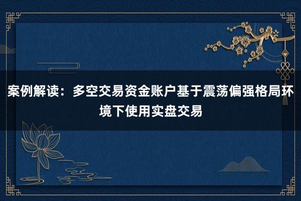 案例解读：多空交易资金账户基于震荡偏强格局环境下使用实盘交易