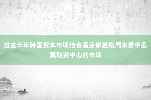 过去半年跨国资本市场结合震荡修复格局来看中股票融资中心的市场