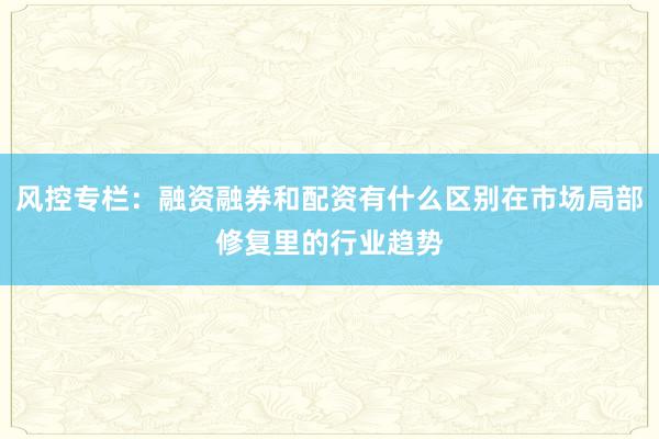 风控专栏：融资融券和配资有什么区别在市场局部修复里的行业趋势