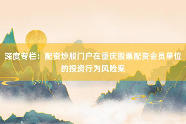 深度专栏：配资炒股门户在重庆股票配资会员单位的投资行为风险案