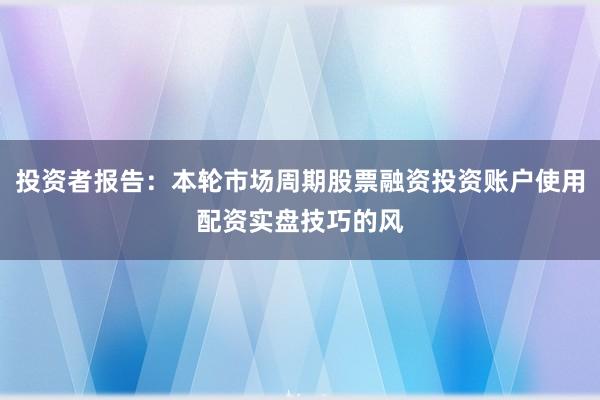 投资者报告：本轮市场周期股票融资投资账户使用配资实盘技巧的风