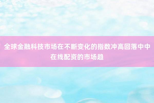 全球金融科技市场在不断变化的指数冲高回落中中在线配资的市场趋