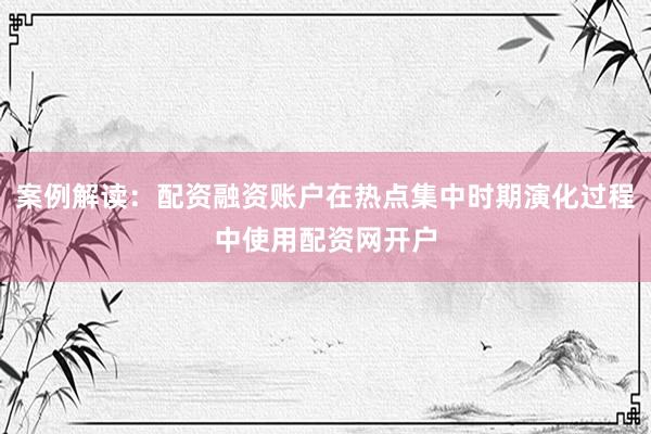 案例解读：配资融资账户在热点集中时期演化过程中使用配资网开户