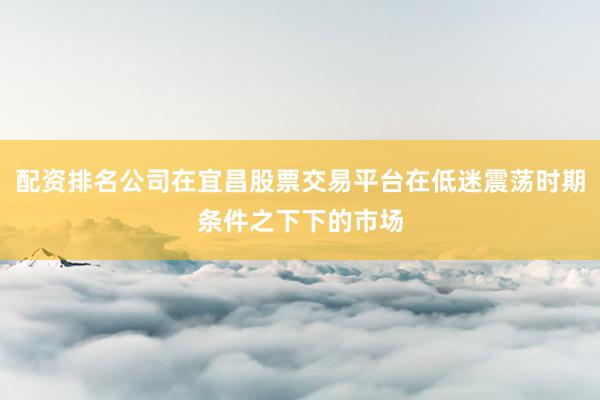 配资排名公司在宜昌股票交易平台在低迷震荡时期条件之下下的市场