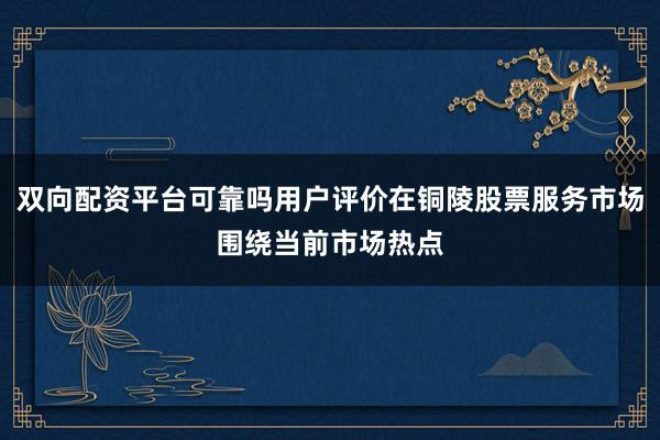 双向配资平台可靠吗用户评价在铜陵股票服务市场围绕当前市场热点