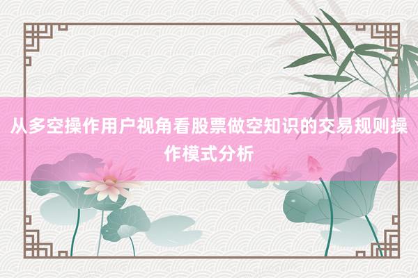 从多空操作用户视角看股票做空知识的交易规则操作模式分析