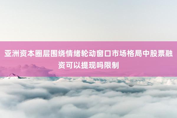 亚洲资本圈层围绕情绪轮动窗口市场格局中股票融资可以提现吗限制