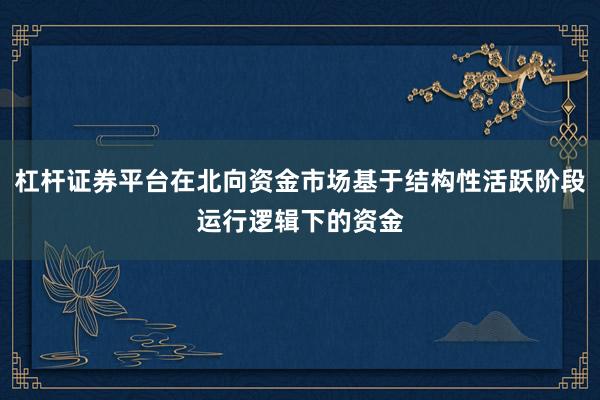 杠杆证券平台在北向资金市场基于结构性活跃阶段运行逻辑下的资金