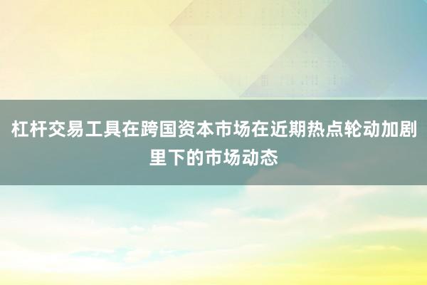 杠杆交易工具在跨国资本市场在近期热点轮动加剧里下的市场动态