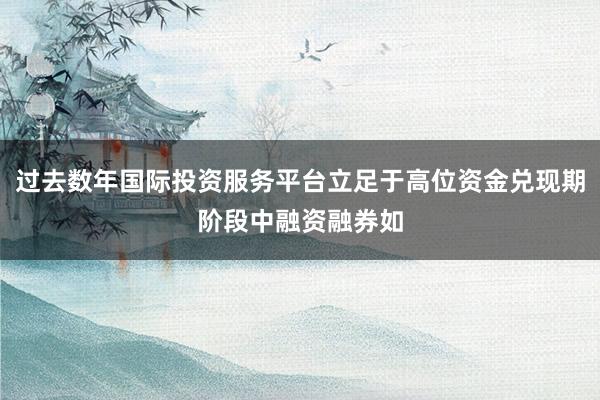 过去数年国际投资服务平台立足于高位资金兑现期阶段中融资融券如
