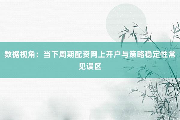 数据视角：当下周期配资网上开户与策略稳定性常见误区