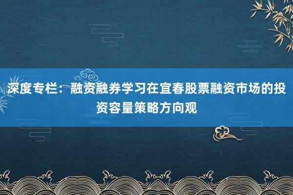 深度专栏：融资融券学习在宜春股票融资市场的投资容量策略方向观