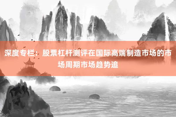 深度专栏：股票杠杆测评在国际高端制造市场的市场周期市场趋势追