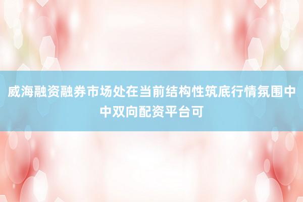 威海融资融券市场处在当前结构性筑底行情氛围中中双向配资平台可
