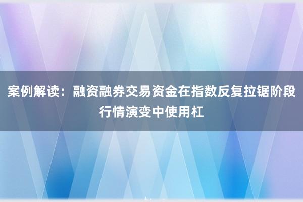 案例解读:融资融券交易资金在指数反复拉锯阶段行情演变中使用杠