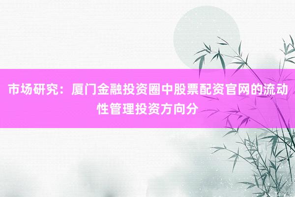 市场研究：厦门金融投资圈中股票配资官网的流动性管理投资方向分