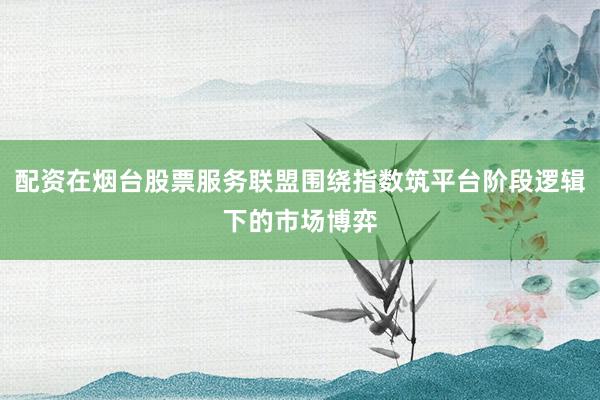 配资在烟台股票服务联盟围绕指数筑平台阶段逻辑下的市场博弈