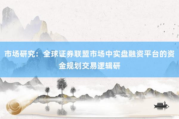 市场研究：全球证券联盟市场中实盘融资平台的资金规划交易逻辑研