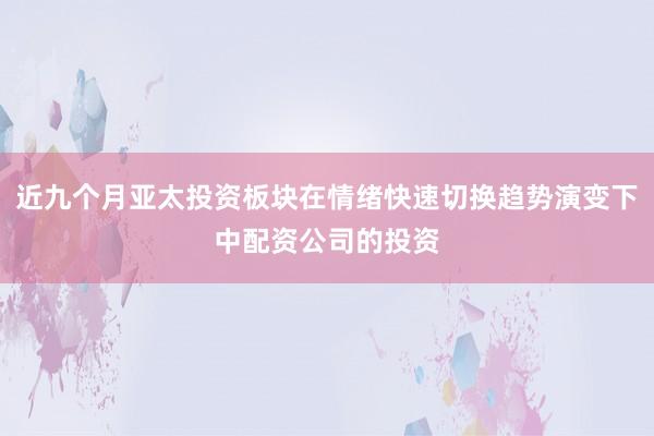 近九个月亚太投资板块在情绪快速切换趋势演变下中配资公司的投资