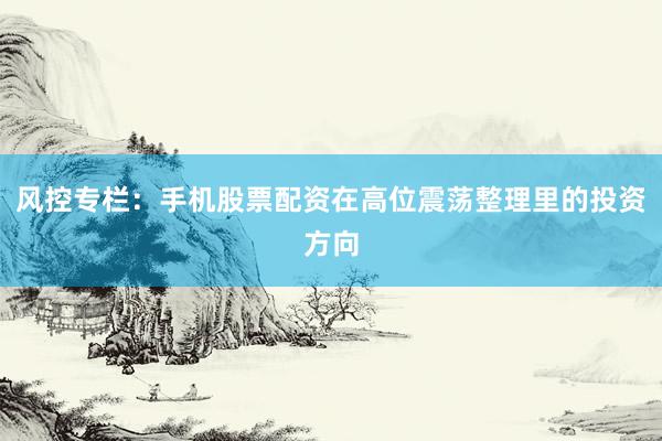 风控专栏：手机股票配资在高位震荡整理里的投资方向
