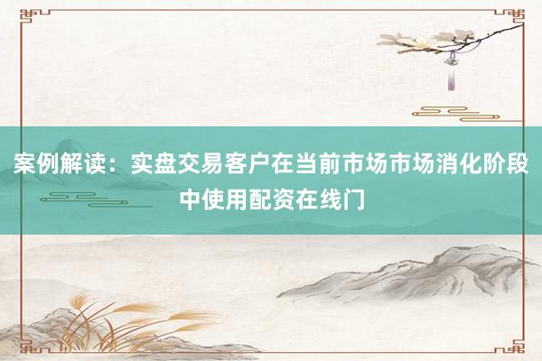 案例解读:实盘交易客户在当前市场市场消化阶段中使用配资在线门