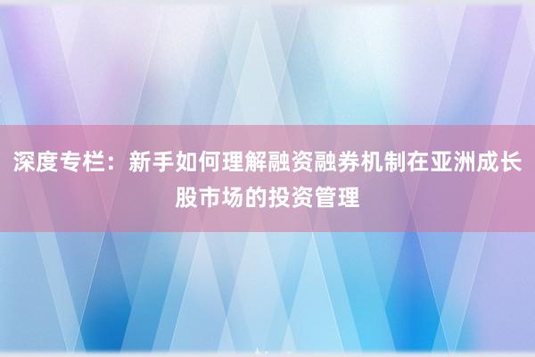 深度专栏：新手如何理解融资融券机制在亚洲成长股市场的投资管理