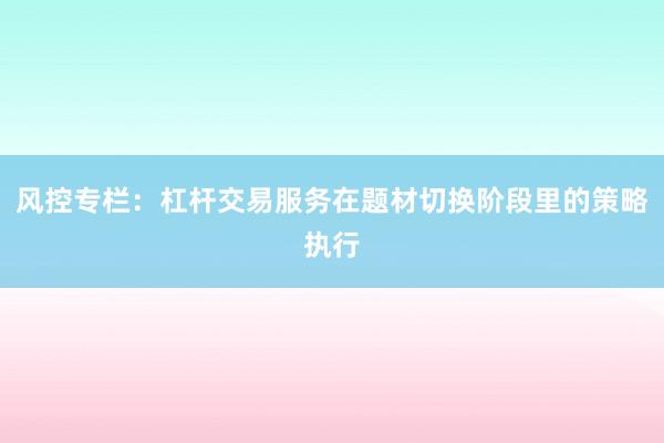 风控专栏:杠杆交易服务在题材切换阶段里的策略执行