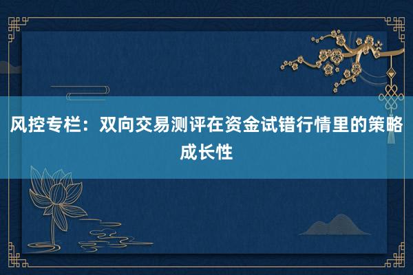风控专栏：双向交易测评在资金试错行情里的策略成长性
