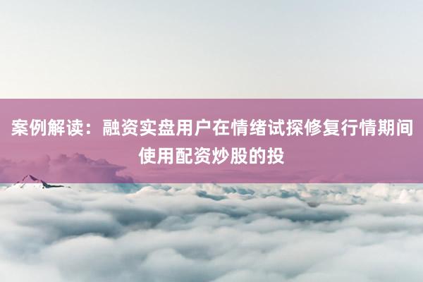 案例解读：融资实盘用户在情绪试探修复行情期间使用配资炒股的投