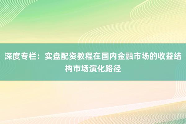 深度专栏：实盘配资教程在国内金融市场的收益结构市场演化路径