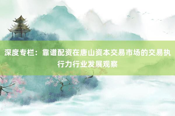 深度专栏：靠谱配资在唐山资本交易市场的交易执行力行业发展观察