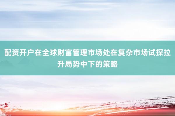 配资开户在全球财富管理市场处在复杂市场试探拉升局势中下的策略