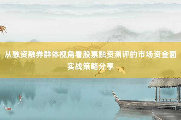 从融资融券群体视角看股票融资测评的市场资金面实战策略分享