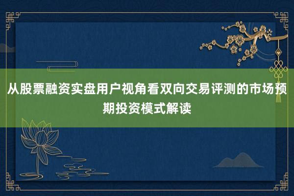 从股票融资实盘用户视角看双向交易评测的市场预期投资模式解读