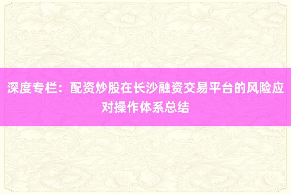 深度专栏：配资炒股在长沙融资交易平台的风险应对操作体系总结