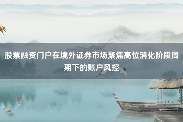 股票融资门户在境外证券市场聚焦高位消化阶段周期下的账户风控