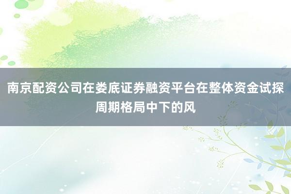 南京配资公司在娄底证券融资平台在整体资金试探周期格局中下的风