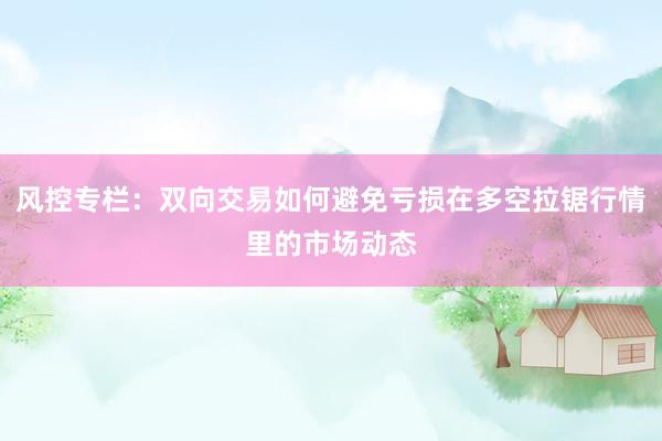 风控专栏：双向交易如何避免亏损在多空拉锯行情里的市场动态