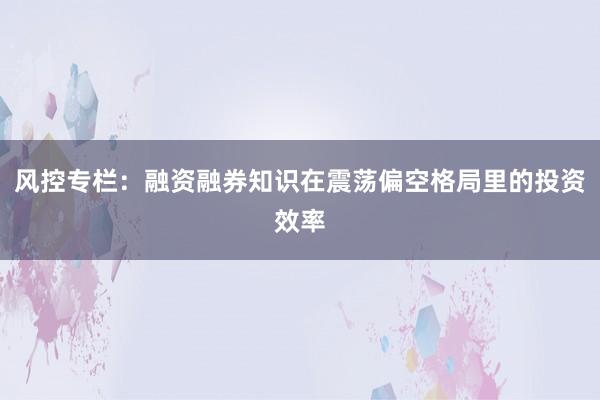 风控专栏：融资融券知识在震荡偏空格局里的投资效率