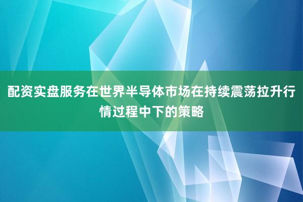 配资实盘服务在世界半导体市场在持续震荡拉升行情过程中下的策略