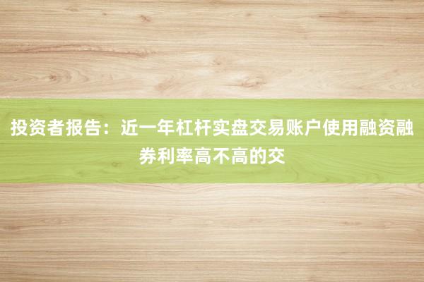 投资者报告：近一年杠杆实盘交易账户使用融资融券利率高不高的交