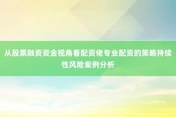 从股票融资资金视角看配资佬专业配资的策略持续性风险案例分析