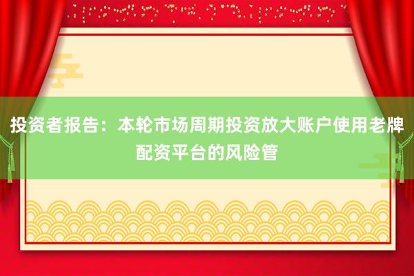 投资者报告：本轮市场周期投资放大账户使用老牌配资平台的风险管