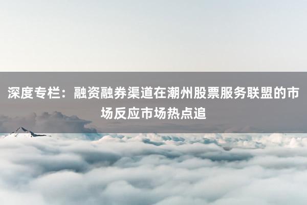 深度专栏：融资融券渠道在潮州股票服务联盟的市场反应市场热点追