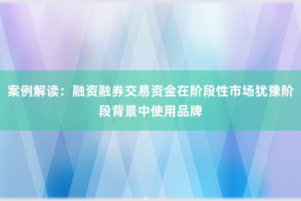 案例解读：融资融券交易资金在阶段性市场犹豫阶段背景中使用品牌