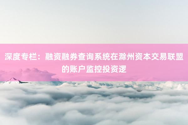 深度专栏：融资融券查询系统在滁州资本交易联盟的账户监控投资逻