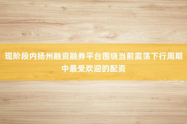 现阶段内扬州融资融券平台围绕当前震荡下行周期中最受欢迎的配资