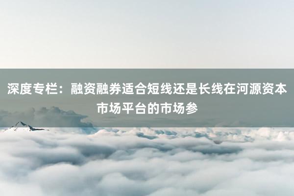 深度专栏：融资融券适合短线还是长线在河源资本市场平台的市场参